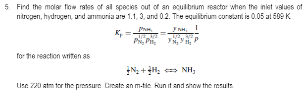 5. Find the molar flow rates of all species out of an equilibrium reactor when the inlet values of
nitrogen, hydrogen, and ammonia are 1.1, 3, and 0.2. The equilibrium constant is 0.05 at 589 K.
Y NH; 1
1/2 3/2 p
PNH,
Kp
L1/2 3/2
PN, PH,
for the reaction written as
ĮN2 +H, NH3
Use 220 atm for the pressure. Create an m-file. Run it and show the results.
