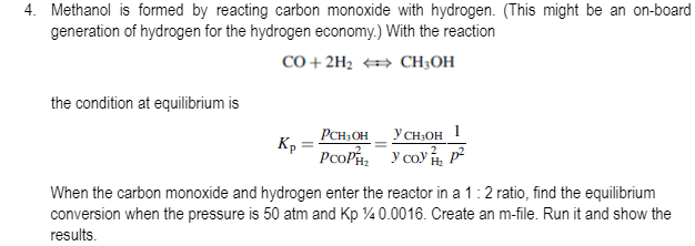 4. Methanol is formed by reacting carbon monoxide with hydrogen. (This might be an on-board
generation of hydrogen for the hydrogen economy.) With the reaction
CO + 2H2 CH;OH
the condition at equilibrium is
PCH OH_ YCH,OH 1
Kp =
PcoP, y coy p²
When the carbon monoxide and hydrogen enter the reactor in a 1:2 ratio, find the equilibrium
conversion when the pressure is 50 atm and Kp 40.0016. Create an m-file. Run it and show the
results.
