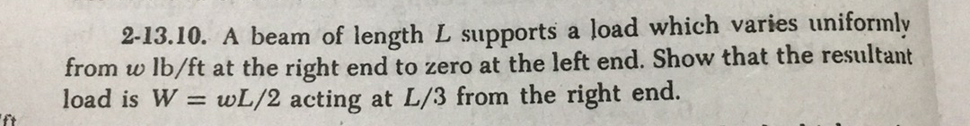 2-13.10. A beam of length L supports a load which varies uniformly
from w lb/ft at the right end to zero at the left end. Show that the resultant
load is W = wL/2 acting at L/3 from the right end.
