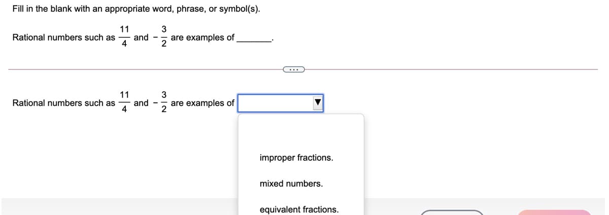 Fill in the blank with an appropriate word, phrase, or symbol(s).
11
and -
4
3
Rational numbers such as
are examples of
2
11
and -
4
3
Rational numbers such as
are examples of
2
improper fractions.
mixed numbers.
equivalent fractions.
