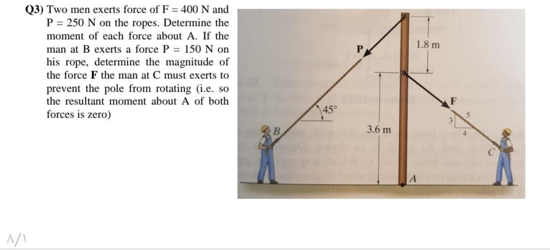 Q3) Two men exerts force of F = 400 N and
P = 250 N on the ropes. Determine the
moment of each force about A. If the
man at B exerts a force P = 150 N on
his rope, determine the magnitude of
the force F the man at C must exerts to
prevent the pole from rotating (i.e. so
the resultant moment about A of both
forces is zero)
^/Y
B
45°
3.6 m
1.8 m
du
A
F