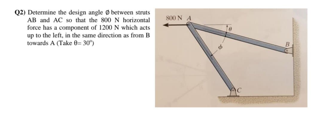 Q2) Determine the design angle Ø between struts
AB and AC so that the 800 N horizontal
force has a component of 1200 N which acts
up to the left, in the same direction as from B
towards A (Take 0= 30°)
800 NA
Ꮎ