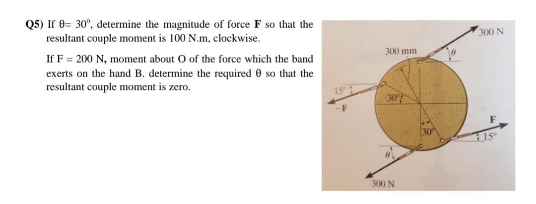 Q5) If 0= 30°, determine the magnitude of force F so that the
resultant couple moment is 100 N.m, clockwise.
If F= 200 N, moment about O of the force which the band
exerts on the hand B. determine the required 0 so that the
resultant couple moment is zero.
15⁰ t
300 mm
30°
300 N
300 N
15°