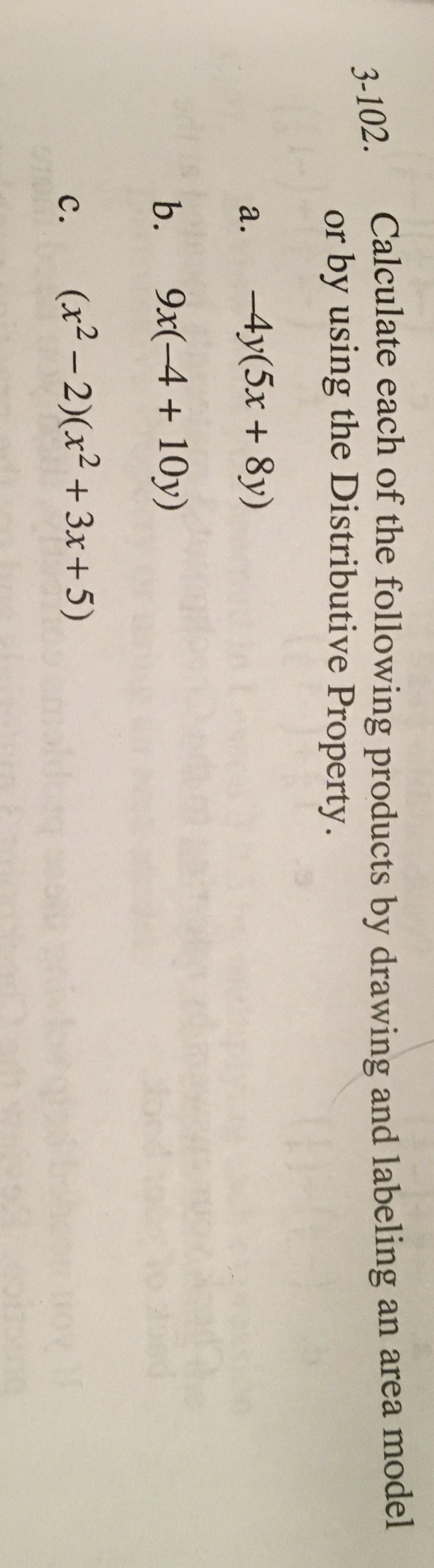 Calculate each of the following products by drawing and labeling an area model
or by using the Distributive Property.
3-102.
а.
-4y(5x + 8y)
b.
9x(-4 + 10y)
(x² – 2)(x² +3x+5)
с.

