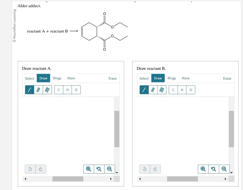 Ⓒ Macmillan Learning
Alder adduct.
reactant A + reactant B
Draw reactant A.
Select Draw Rings More
/ || |
U C
C H O
Erase
Q2 Q
Draw reactant B.
Select Draw Rings More
|||||| C
G
H
O
2
Erase