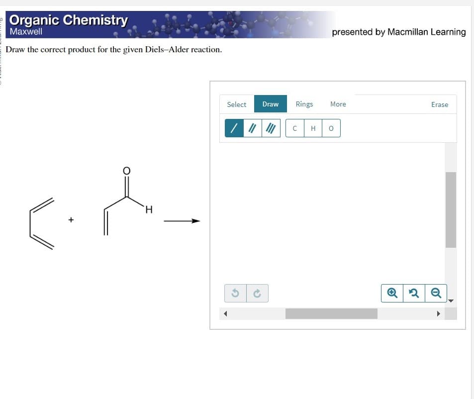 Organic Chemistry
Maxwell
Draw the correct product for the given Diels-Alder reaction.
c.d
H
Select Draw
/|||||||
Rings
C
H
presented by Macmillan Learning
More
O
Q
Erase
2 Q