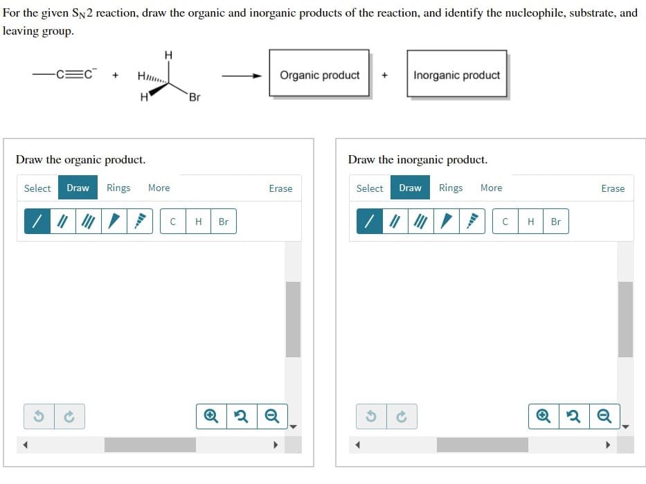 For the given SN2 reaction, draw the organic and inorganic products of the reaction, and identify the nucleophile, substrate, and
leaving group.
-C=C +
Organic product
Inorganic product
+
H
Br
Draw the organic product.
Draw the inorganic product.
Select Draw Rings
More
Select Draw Rings
Erase
More
Erase
H
Br
H
Br
