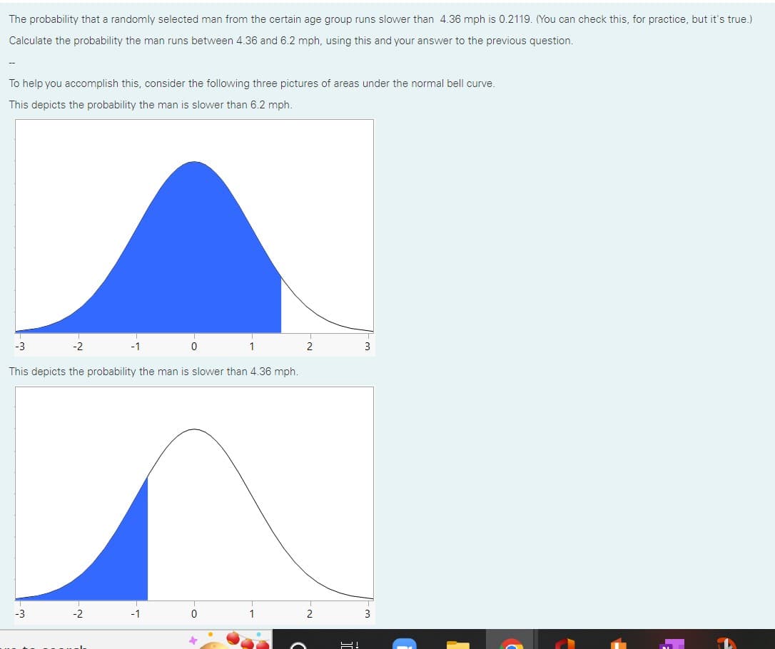 The probability that a randomly selected man from the certain age group runs slower than 4.36 mph is 0.2119. (You can check this, for practice, but it's true.)
Calculate the probability the man runs between 4.36 and 6.2 mph, using this and your answer to the previous question.
To help you accomplish this, consider the following three pictures of areas under the normal bell curve.
This depicts the probability the man is slower than 6.2 mph.
-3
This depicts the probability the man is slower than 4.36 mph.
-3
-2
-2
-1
0
1
2
2
님!
3
3
F