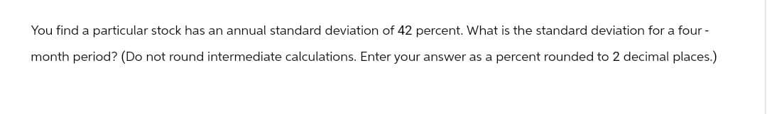 You find a particular stock has an annual standard deviation of 42 percent. What is the standard deviation for a four-
month period? (Do not round intermediate calculations. Enter your answer as a percent rounded to 2 decimal places.)