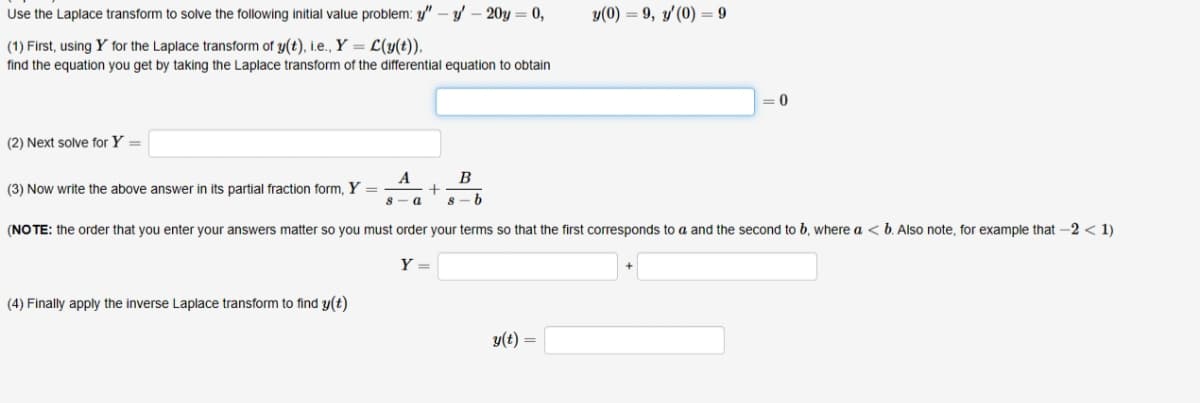 Use the Laplace transform to solve the following initial value problem: " - y' - 20y= 0,
(1) First, using Y for the Laplace transform of y(t), i.e., Y = L(y(t)).
find the equation you get by taking the Laplace transform of the differential equation to obtain
(2) Next solve for Y =
A
(3) Now write the above answer in its partial fraction form, Y
+
a
B
8-b
=
y(0) 9, y'(0) = 9
0
(NOTE: the order that you enter your answers matter so you must order your terms so that the first corresponds to a and the second to b, where a <b. Also note, for example that -2 < 1)
Y =
(4) Finally apply the inverse Laplace transform to find y(t)
y(t) =