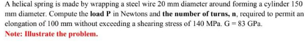 A helical spring is made by wrapping a steel wire 20 mm diameter around forming a cylinder 150
mm diameter. Compute the load P in Newtons and the number of turns, n, required to permit an
elongation of 100 mm without exceeding a shearing stress of 140 MPa. G = 83 GPa.
Note: Illustrate the problem.