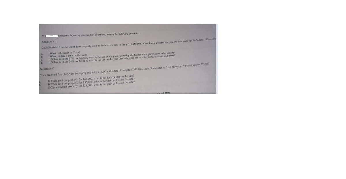 Using the following independent situations, answer the following questions:
Situation # 1
Clara received from her Aunt Sona property with an FMV at the date of the gift of $40,000. Aunt Sona purchased the property five years ago for $35,000. Clara sold
What is the basis to Clara?
What is Clara's gain on the sale?
If Clara is in the 37% tax bracket, what is the tax on the gain (assuming she has no other gains/losses to be netted)?
If Clara is in the 24% tax bracket, what is the tax on the gain (assuming she has no other gains/losses to be netted)?
b.
d.
Situation #2
Clara received from her Aunt Sona property with a FMV at the date of the gift of $30,000. Aunt Sona purchased the property five years ago for S35,000.
If Clara sold the property for $43,000, what is her gain or loss on the sale?
If Clara sold the property for $33,000, what is her gain or loss on the sale?
If Clara sold the property for $28,000, what is her gain or loss on the sale?
MFODM
