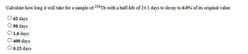 Calculate how long it will take for a sample of 234TH with a half-life of 24.1 days to decay to 6.0% of its original value.
62 days
98 days
1.6 days
400 days
O 0.12 days
