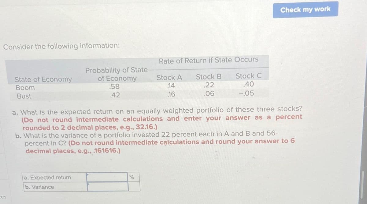 Consider the following information:
ces
State of Economy
Boom
Bust
Probability of State
of Economy
.58
42
a. Expected return
b. Variance
Rate of Return if State Occurs
Stock A Stock B
.22
.06
14
16
%
Stock C
.40
-.05
a. What is the expected return on an equally weighted portfolio of these three stocks?
(Do not round intermediate calculations and enter your answer as a percent
rounded to 2 decimal places, e.g., 32.16.)
Check my work
b. What is the variance of a portfolio invested 22 percent each in A and B and 56
percent in C? (Do not round intermediate calculations and round your answer to 6
decimal places, e.g., .161616.)