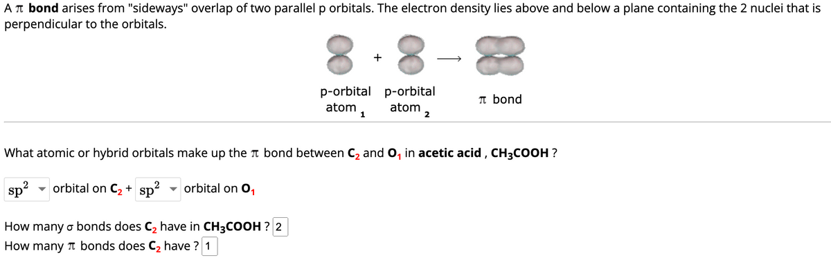 A π bond arises from "sideways" overlap of two parallel p orbitals. The electron density lies above and below a plane containing the 2 nuclei that is
perpendicular to the orbitals.
8
p-orbital
atom
1
+
8
p-orbital
atom
2
π bond
What atomic or hybrid orbitals make up the bond between C₂ and O₁ in acetic acid, CH3COOH ?
sp² orbital on C₂ + sp²
orbital on 0₁
How many o bonds does C₂ have in CH3COOH ? 2
How many bonds does C₂ have? 1