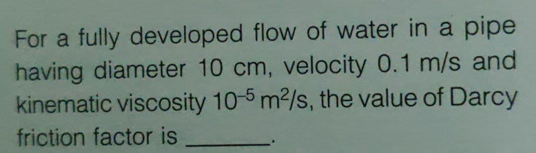 For a fully developed flow of water in a pipe
having diameter 10 cm, velocity 0.1 m/s and
kinematic viscosity 10-5 m2/s, the value of Darcy
friction factor is
