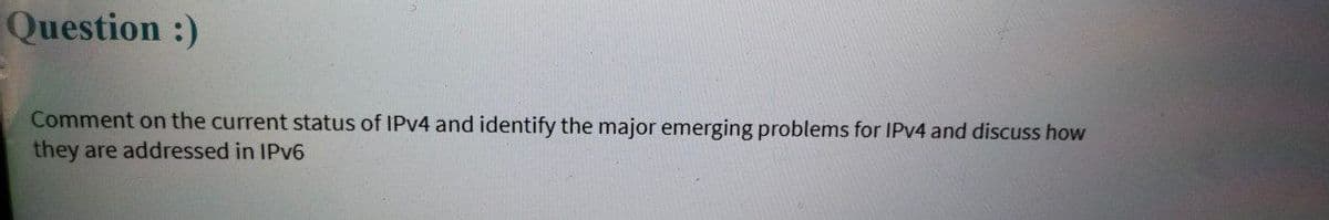 Question :)
Comment on the current status of IPV4 and identify the major emerging problems for IPV4 and discuss how
they are addressed in IPV6
