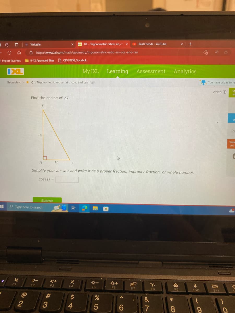 C
Import favorites
Writable
IXL-Trigonometric ratios: sin, co X
Real Friends - YouTube
* +
https://www.ixl.com/math/geometry/trigonometric-ratio-sin-cos-and-tan
9-12 Approved Sites CEV70959 Vocabul...
IXL
My IXL
Learning Assessment
Analytics
Geometry
Q.1 Trigonometric ratios: sin, cos, and tan VLY
You have prizes to re
Video
Q
al
Find the cosine of ZI.
]
30
H
16
I
Simplify your answer and write it as a proper fraction, improper fraction, or whole number.
cos (1)
Type here to search
Submit
F1
@
12
AI
F2
2
叮小
X
*+
F3
F4
F5
F6
F7
F8
F9
F10
$
4
95
%
16
&
87
8
9
#3
PA
Sma
out
F11
0