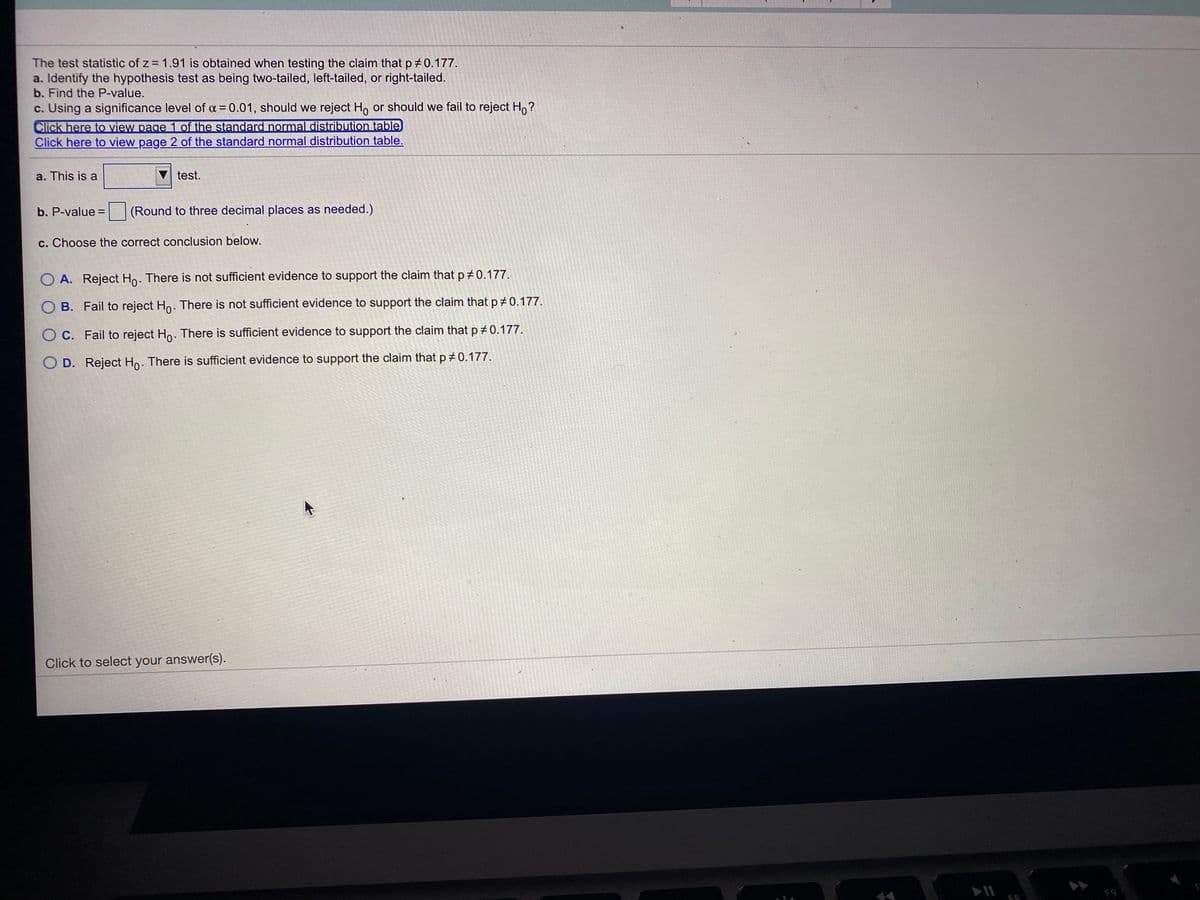 The test statistic of z = 1.91 is obtained when testing the claim that p +0.177.
a. Identify the hypothesis test as being two-tailed, left-tailed, or right-tailed.
b. Find the P-value.
c. Using a significance level of a = 0.01, should we reject H, or should we fail to reject H,?
Click here to view page 1 of the standard normal distribution table
Click here to view page 2 of the standard normal distribution table.
a. This is a
test.
b. P-value =
(Round to three decimal places as needed.)
c. Choose the correct conclusion below.
O A. Reject Ho. There is not sufficient evidence to support the claim that p + 0.177.
O B. Fail to reject Ho. There is not sufficient evidence to support the claim that p 0.177.
OC. Fail to reject Ho. There is sufficient evidence to support the claim that p#0.177.
D. Reject Ho: There is sufficient evidence to support the claim that p 0.177.
Click to select your answer(s).
F9
