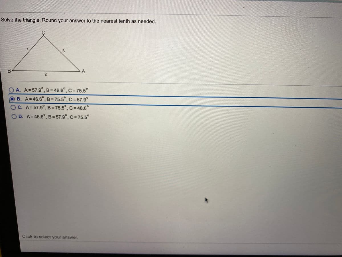 Solve the triangle. Round your answer to the nearest tenth as needed.
7.
6.
A
8.
O A. A=57.9°, B= 46.6°, C= 75.5°
B. A=46.6°, B= 75.5°, C= 57.9°
C. A=57.9°, B= 75.5°, C= 46.6°
OD. A=46.6°, B= 57.9°, C= 75.5°
Click to select your answer.
