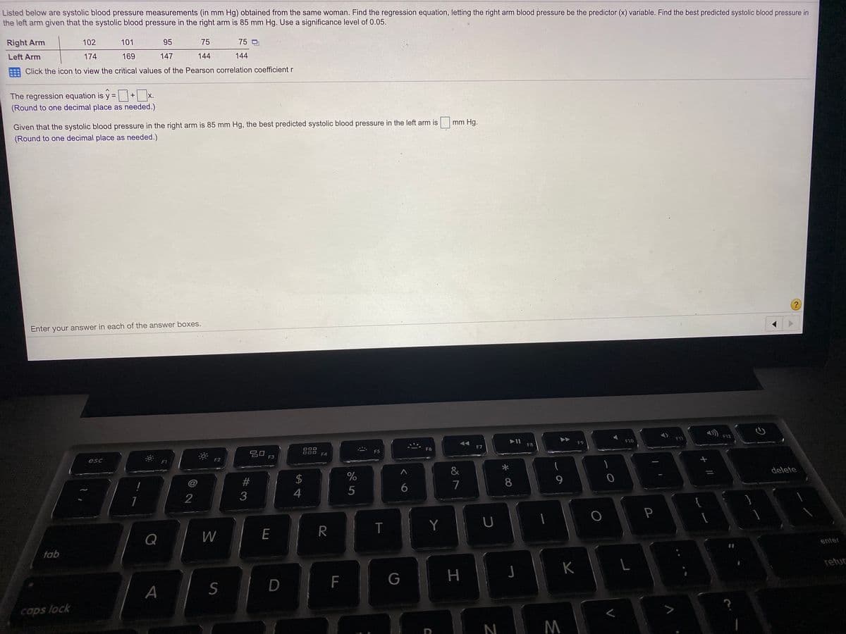 Listed below are systolic blood pressure measurements (in mm Hg) obtained from the same woman. Find the regression equation, letting the right arm blood pressure be the predictor (x) variable. Find the best predicted systolic blood pressure in
the left arm given that the systolic blood pressure in the right arm is 85 mm Hg. Use a significance level of 0.05.
Right Arm
102
101
95
75
75
Left Arm
174
169
147
144
144
Click the icon to view the critical values of the Pearson correlation coefficient r
The regression equation is y =
X.
(Round to one decimal place as needed.)
Given that the systolic blood pressure in the right arm is 85 mm Hg, the best predicted systolic blood pressure in the left arm is
(Round to one decimal place as needed.)
mm Hg.
Enter your answer in each of the answer boxes.
F12
F9
F10
F11
F8
888
F4
F6
F7
DOO
F5
esc
F2
F3
F1
&
@
2$
delete
6.
7
8.
9.
2
4
Y
U
Q
E
tab
enter
K
retur
F
A
caps lock
N
P
工
LU
# 3
