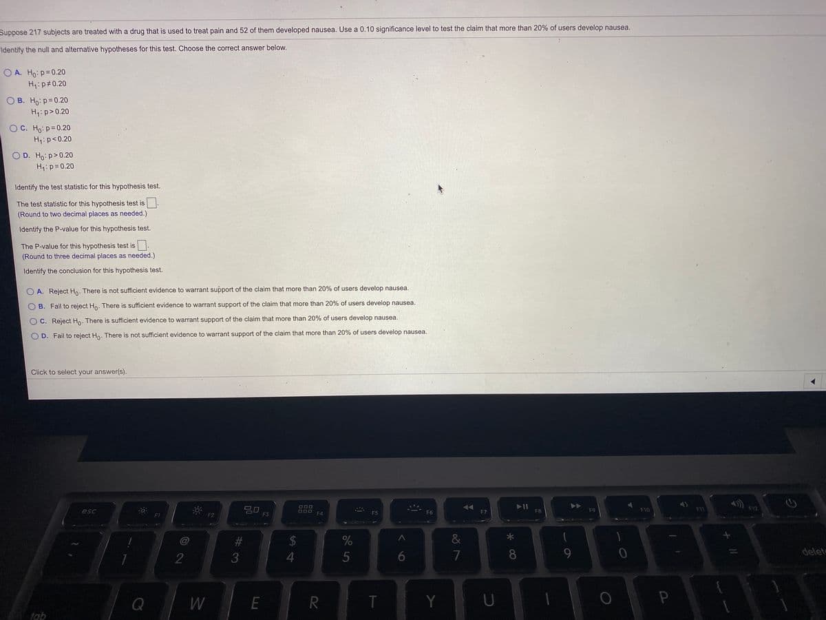 Suppose 217 subjects are treated with a drug that is used to treat pain and 52 of them developed nausea. Use a 0.10 significance level to test the claim that more than 20% of users develop nausea.
Identify the null and alternative hypotheses for this test. Choose the correct answer below.
O A. Ho: p=0.20
H:p#0.20
O B. Ho: p=0.20
H1:p>0.20
O C. Ho: p= 0.20
H,:p<0.20
O D. Ho: p>0.20
H:p= 0.20
Identify the test statistic for this hypothesis test.
The test statistic for this hypothesis test is
(Round to two decimal places as needed.)
Identify the P-value for this hypothesis test.
The P-value for this hypothesis test is
(Round to three decimal places as needed.)
Identify the conclusion for this hypothesis test.
O A. Reject Ho. There is not sufficient evidence to warrant support of the claim that more than 20% of users develop nausea.
B. Fail to reject Hn. There is sufficient evidence to warrant support of the claim that more than 20% of users develop nausea.
O C. Reject Ho. There is sufficient evidence to warrant support of the claim that more than 20% of users develop nausea.
O D. Fail to reject Ho. There is not sufficient evidence to warrant support of the claim that more than 20% of users develop nausea.
Click to select your answer(s).
20
000
OOD
F4
AA
II
F8
F9
F10
F11
F12
esc
F5
F6
F7
F1
F2
F3
%24
&
2
3
4
5
6
7
8
delet
Q
E
T
Y
tab
