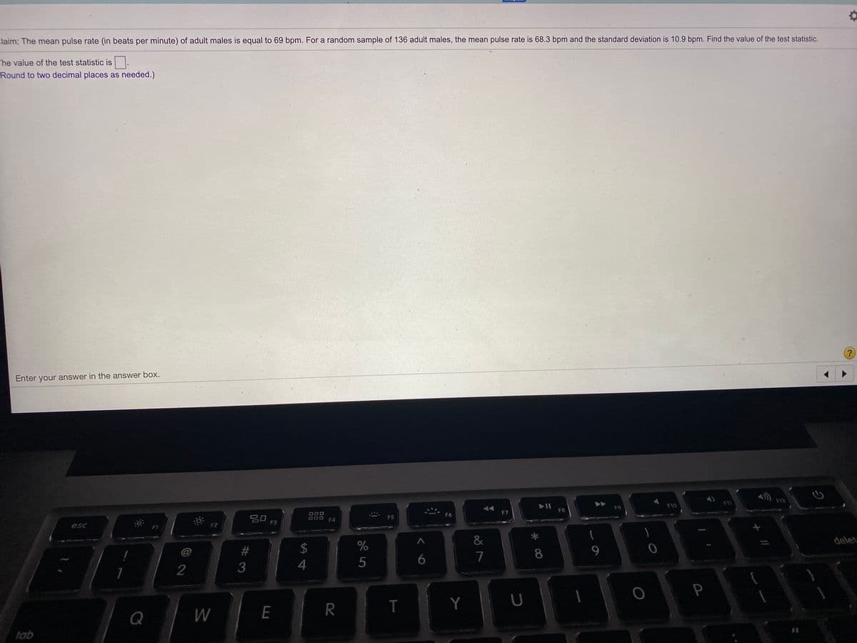 claim: The mean pulse rate (in beats per minute) of adult males is equal to 69 bpm. For a random sample of 136 adult males, the mean pulse rate is 68.3 bpm and the standard deviation is 10.9 bpm. Find the value of the test statistic.
The value of the test statistic is
Round to two decimal places as needed.)
Enter your answer in the answer box.
F12
F11
F9
F10
F8
F6
F7
20
F3
F5
F4
esc
F1
F2
*
&
delet
@
%23
2$
%
9.
7
5
2
3
P
E
R
T
Y
Q
W
tab
* 00
