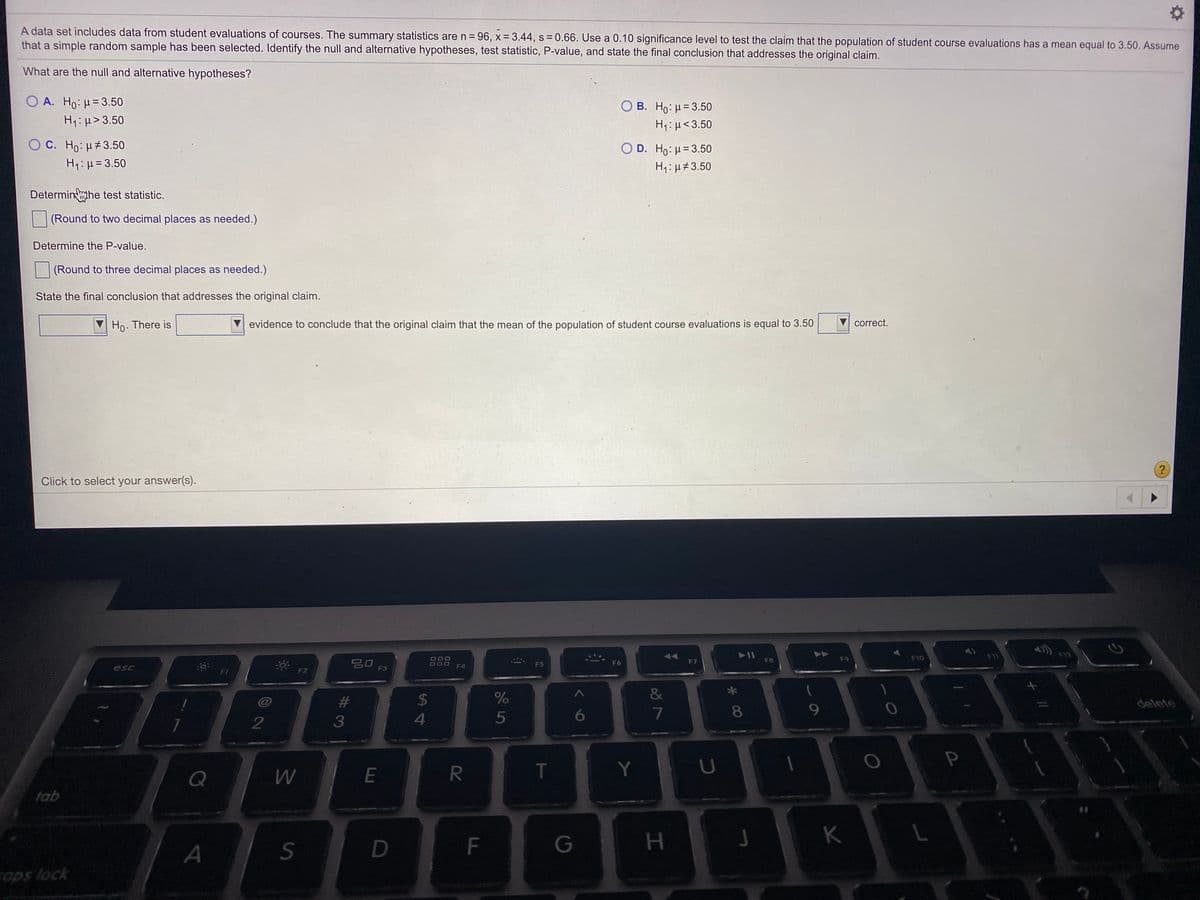 A data set includes data from student evaluations of courses. The summary statistics are n = 96, x 3.44, s 0.66. Use a 0.10 significance level to test the claim that the population of student course evaluations has a mean equal to 3.50. Assume
that a simple random sample has been selected. Identify the null and alternative hypotheses, test statistic, P-value, and state the final conclusion that addresses the original claim.
What are the null and alternative hypotheses?
O A. Ho: H= 3.50
H1:H> 3.50
O B. Ho: u= 3.50
OC. Ho:H#3.50
H1:µ= 3.50
O D. Ho: H= 3.50
H1: µ#3.50
Determinhe test statistic.
(Round to two decimal places as needed.)
Determine the P-value.
(Round to three decimal places as needed.)
State the final conclusion that addresses the original claim.
Ho. There is
evidence to conclude that the original claim that the mean of the population of student course evaluations is equal to 3.50
correct.
Click to select your answer(s).
F12
F10
吕0 F3
F6
FB
F9
F7
F4
F5
esc
F1
F2
&
%23
24
delete
5
6.
7
8.
9.
Q
E
T
Y
tab
K
D
G
aps lock
F.
%#3
