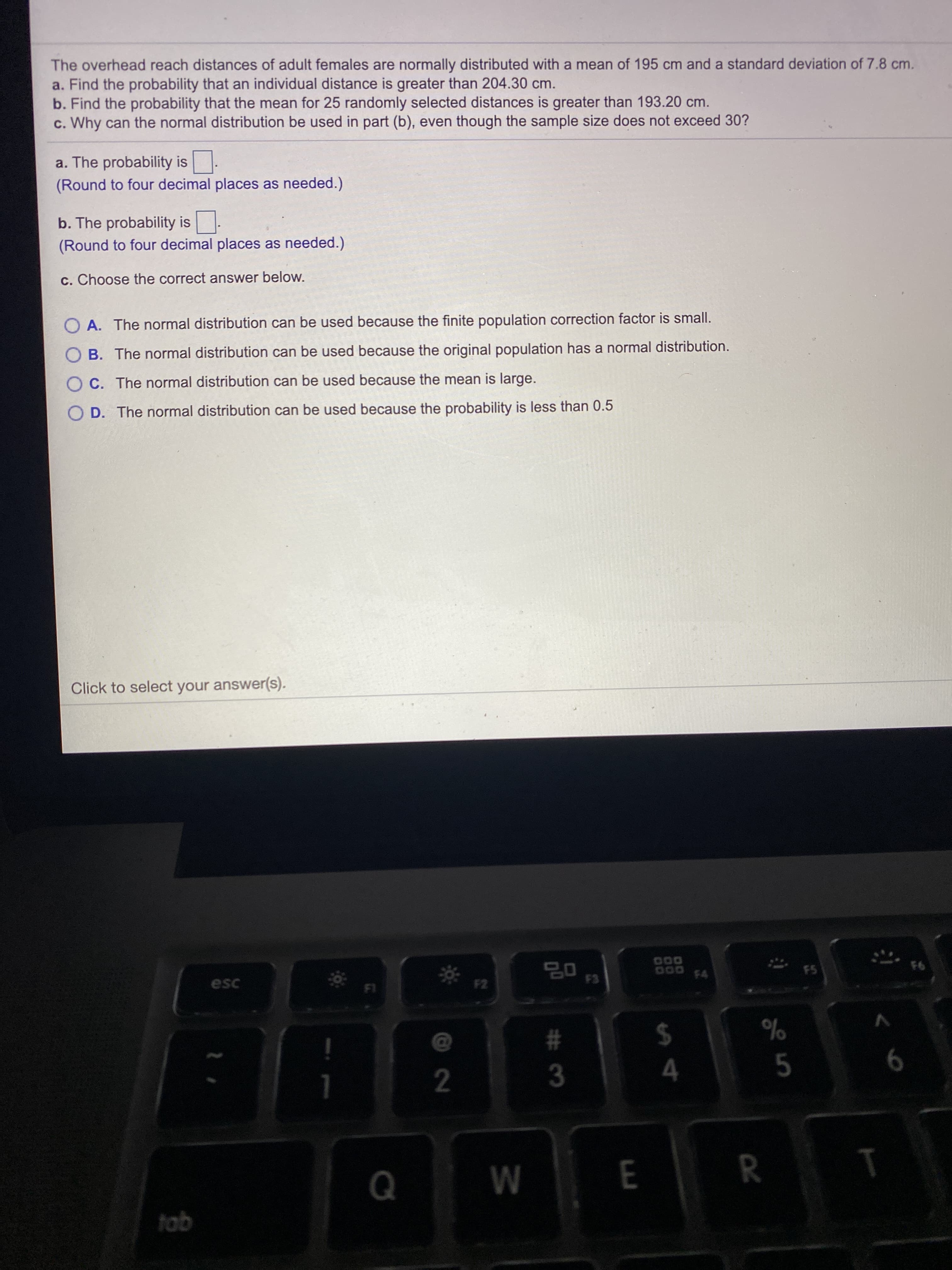 The overhead reach distances of adult females are normally distributed with a mean of 195 cm and a standard deviation of 7.8 cm.
a. Find the probability that an individual distance is greater than 204.30 cm.
b. Find the probability that the mean for 25 randomly selected distances is greater than 193.20 cm.
c. Why can the normal distribution be used in part (b), even though the sample size does not exceed 30?
a. The probability is-
(Round to four decimal places as needed.)
b. The probability is-
(Round to four decimal places as needed.)
c. Choose the correct answer below.
A. The normal distribution can be used because the finite population correction factor is small.
B. The normal distribution can be used because the original population has a normal distribution.
C. The normal distribution can be used because the mean is large.
D. The normal distribution can be used because the probability is less than 0.5
