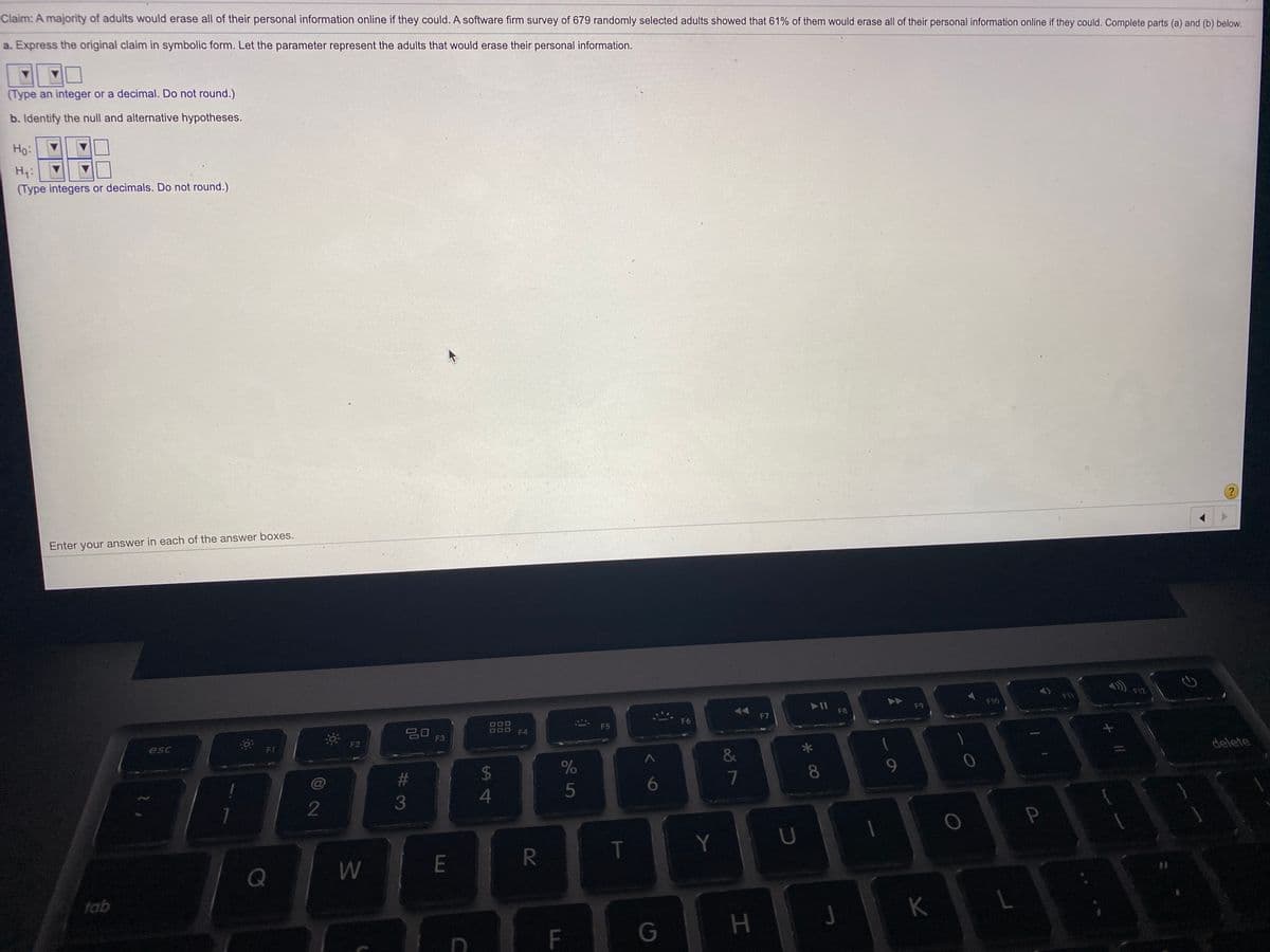Claim: A majority of adults would erase all of their personal information online if they could. A software firm survey of 679 randomly selected adults showed that 61% of them would erase all of their personal information online if they could. Complete parts (a) and (b) below.
a. Express the original claim in symbolic form. Let the parameter represent the adults that would erase their personal information.
(Type an integer or a decimal. Do not round.)
b. Identify the null and alternative hypotheses.
Ho:
H1:
(Type integers or decimals. Do not round.)
(?
Enter your answer in each of the answer boxes.
F12
14
II
F10
F11
FB
F9
F6
F7
20
F5
F4
esc
F2
F3
*
&
delete
%23
8.
9.
%24
6
2
E
R
T
Y
Q
tab
K
F
G
P.
HI
00
%S4
