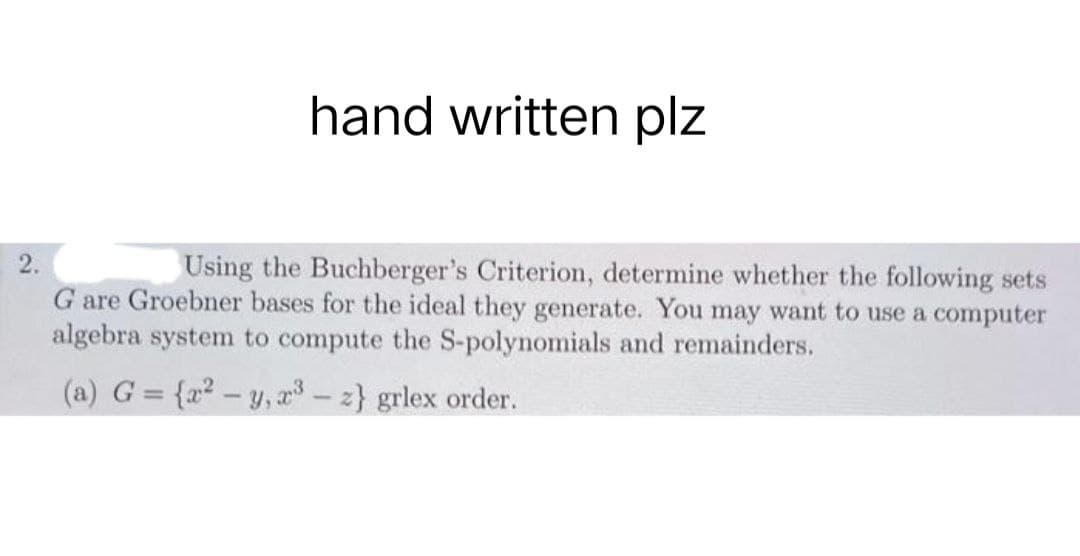 hand written plz
2.
Using the Buchberger's Criterion, determine whether the following sets
G are Groebner bases for the ideal they generate. You may want to use a computer
algebra system to compute the S-polynomials and remainders.
(a) G = {x² - y, 2³ - z} grlex order.