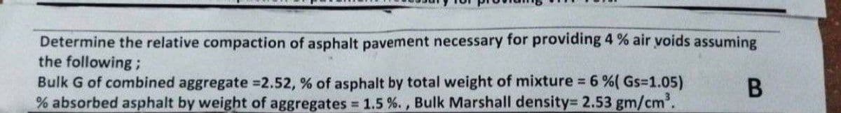 Determine the relative compaction of asphalt pavement necessary for providing 4 % air voids assuming
the following;
B
Bulk G of combined aggregate =2.52, % of asphalt by total weight of mixture = 6 % ( Gs=1.05)
% absorbed asphalt by weight of aggregates = 1.5%., Bulk Marshall density= 2.53 gm/cm³.