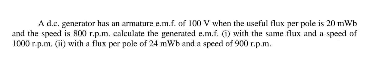 A d.c. generator has an armature e.m.f. of 100 V when the useful flux per pole is 20 mWb
and the speed is 800 r.p.m. calculate the generated e.m.f. (i) with the same flux and a speed of
1000 r.p.m. (ii) with a flux per pole of 24 mWb and a speed of 900 r.p.m.
