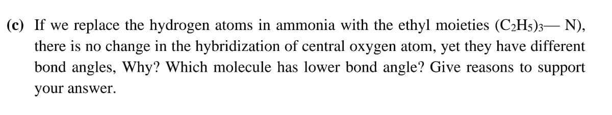 (c) If we replace the hydrogen atoms in ammonia with the ethyl moieties (C2H5)3– N),
there is no change in the hybridization of central oxygen atom, yet they have different
bond angles, Why? Which molecule has lower bond angle? Give reasons to support
your answer.
