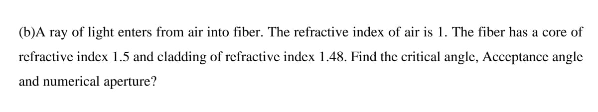 (b)A ray of light enters from air into fiber. The refractive index of air is 1. The fiber has a core of
refractive index 1.5 and cladding of refractive index 1.48. Find the critical angle, Acceptance angle
and numerical aperture?
