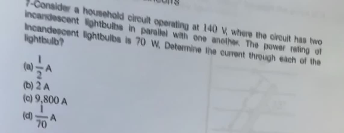 Consider a household circuit operating at 140 V where the circuit has two
incandescent lightbulbs in parallel with one another. The power rating of
Incandescent lightbulbs is 70 W, Determine the current through each of the
lightbulb?
(a)-A
2
(b) 2 A
(a) 9,800 A
(d) A
70