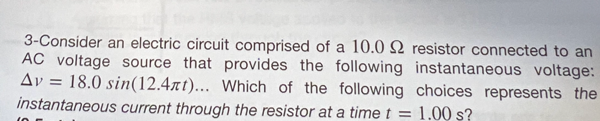 3-Consider an electric circuit comprised of a 10.0 2 resistor connected to an
AC voltage source that provides the following instantaneous voltage:
Av 18.0 sin(12.4rt)... Which of the following choices represents the
instantaneous current through the resistor at a time t = 1.00 s?
=