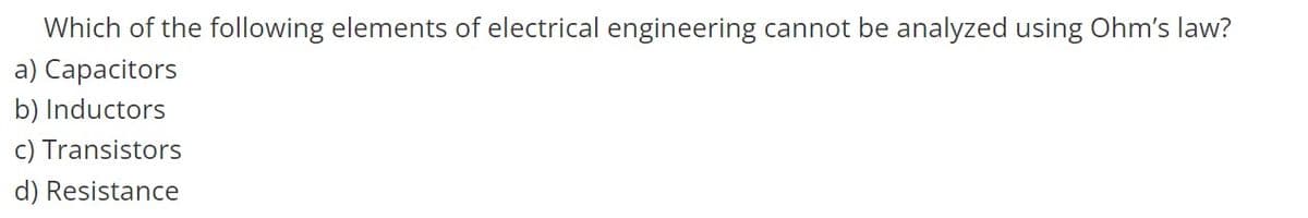 Which of the following elements of electrical engineering cannot be analyzed using Ohm's law?
a) Capacitors
b) Inductors
c) Transistors
d) Resistance