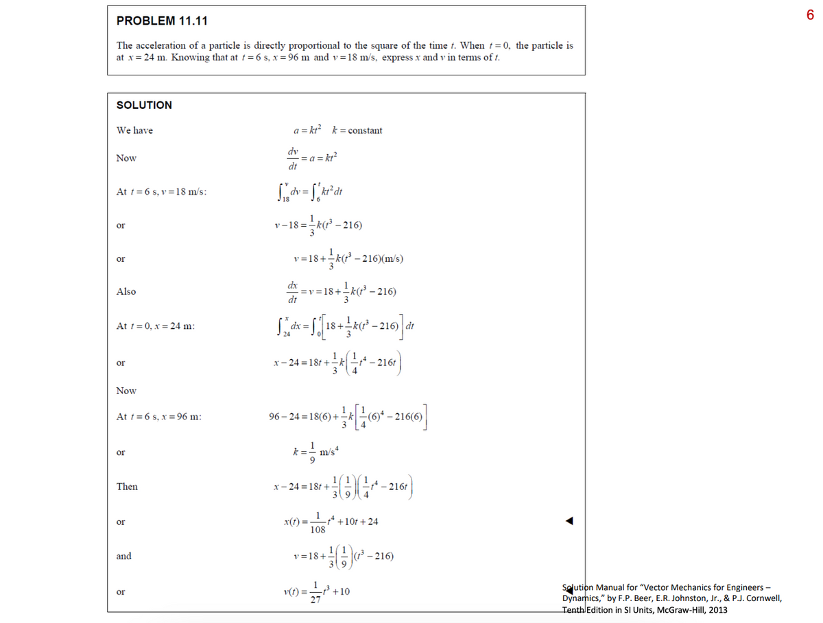 PROBLEM 11.11
The acceleration of a particle is directly proportional to the square of the time t. When t=0, the particle is
at x = 24 m. Knowing that at t = 6 s, x=96 m and v=18 m/s, express x and v in terms of t.
SOLUTION
We have
Now
At t = 6 s, v=18 m/s:
or
or
Also
At t=0, x= 24 m:
or
Now
At t = 6 s, x=96 m:
or
Then
or
and
or
a=kt² k=constant
dv
dt
Sdv = "kt²dt
v-18=k(t³ -
=a=kt²
dx
dt
v=18+k(f³-216)(m/s)
==v=18+=k(t³ −2
3
a = √[18+ 4(²-216)] de
dx
dt
k
x-24=18t+k1*-2161
- 216)
96-24=18(6)+(6)¹-216(6)
3
x-24=18t+
x(t) =
m/s4
1
108
v=18+
v(t) =
-216)
39
) = 2/7/²³ +10
t-216t
*+10t+24
(t³-216)
Solution Manual for "Vector Mechanics for Engineers -
Dynamics," by F.P. Beer, E.R. Johnston, Jr., & P.J. Cornwell,
Tenth Edition in SI Units, McGraw-Hill, 2013
6