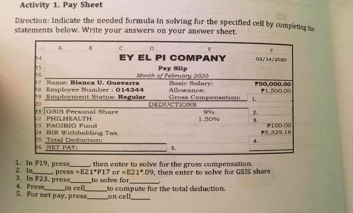 Activity 1. Pay Sheet
Direction: Indicate the needed formula in solving for the specified cell by completing the
statements below. Write your answers on your answer sheet.
A
B
14
EY EL PI COMPANY
02/14/2020
15
16
17 Name: Bianca U. Guevarra
18 Employee Number : 014344
19 Employment Status: Regular
20
21 GSIS Personal Share
22 PHILHEALTH
23 PAGIBIG Fund
24 BIR Withholding Tax
25 Total Deduction:
26 NET PAY:
Pay Slip
Month of February 2020
Basic Salary:
P50,000.00
P1,500.00
Allowance:
Gross Compensation:
1.
DEDUCTIONS
9%
2.
1.50%
3.
P100.00
to m
P5,329.16
4.
5.
1. In F19, press_
then enter to solve for the gross compensation.
2. In press =E21*F17 or =E21*.09, then enter to solve for GSIS share
3. In F23, press_
4. Press.
5. For net pay, press.
to solve for.
_to compute for the total deduction.
Lon cell
in cell
