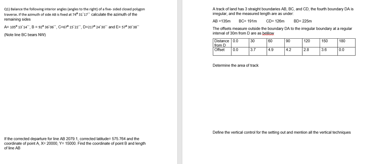 Q1) Balance the following interior angles (angles to the right) of a five- sided closed polygon
A track of land has 3 straight boundaries AB, BC, and CD, the fourth boundary DA is
irregular, and the measured length are as under:
traverse. If the azimuth of side AB is fixed at 74° 31'17" calculate the azimuth of the
remaining sides
AB =135m
BC= 191m
CD= 126m
BD= 225m
A= 105° 13'14", B = 92° 36 06", C=67° 15 22", D=217° 24'30" and E= 57° 30'38
The offsets measure outside the boundary DA to the irregular boundary at a regular
interval of 30m from D are as belilow
(Note line BC bears NW)
Distance 0.0
from D
Offset
30
60
90
120
150
180
0.0
3.7
4.9
4.2
28
3.6
0.0
Determine the area of track
Define the vertical control for the setting out and mention all the vertical techniques
If the corrected departure for line AB 2079.1, corrected latitude= 575.764 and the
coordinate of point A, X= 20000, Y= 15000. Find the coordinate of point B and length
of line AB
