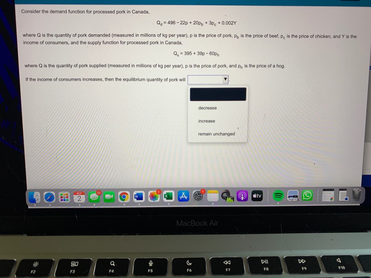 Consider the demand function for processed pork in Canada,
Q=496-22p+20pp +3pc +0.002Y
where Q is the quantity of pork demanded (measured in millions of kg per year), p is the price of pork, p, is the price of beef, pc is the price of chicken, and Y is the
income of consumers, and the supply function for processed pork in Canada,
Q₂ = 395 +39p-60ph
where Q is the quantity of pork supplied (measured in millions of kg per year), p is the price of pork, and ph is the price of a hog.
If the income of consumers increases, then the equilibrium quantity of pork will
F2
-
CLE
‒‒‒
ост
F3
2
80
Q
F4
O
F5
decrease
G
F6
increase
remain unchanged
MacBook Air
F7
Q
tv
DII
F8
C
DD
F9
4
F10