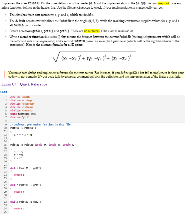 Implement the class Point3D. Put the class definition in the header p1.h and the implementation in the p1.cpp file. You may not have any
inline functions defined in the header file. Use the file xercise.cpp to check if your implementation is syntactically correct.
• The class has three data members: x, y, and z, which are double.
• The default constructor initializes the Point3D to the origin (0, 0, 0), while the working constructor supplies values for x, y, and 2:
all doubles in that order.
• Create accessors getX(), getY() and getZ(). There are no mutators. (The class is immutable)
•
Write a member function distance() that returns the distance between the current Point3D (the implicit parameter which will be
the left-hand side of an expression) and a second Point3D passed as an explicit parameter (which will be the right-hand-side of the
expression). Here is the distance formula for a 3D point:
(x₁-x2)² + (y₁ - y₂)² + (Z₁-Z2)²
You must both define and implement a feature for the tests to run. For instance, if you define getX() but fail to implement it, then your
code will not compile. If your code fails to compile, comment out both the definition and the implementation of the feature that fails.
Exam C++ Quick Reference
1.cpp
1
#include <math>
2
#include <string>
3 #include <iostream>
4 #include <sstream>
5 #include <iomanip>
6
7 #include "p1.h"
8
9 // Implement your member functions in this file
SENAZAS=28=AAZAAZA
10 Point3D Point3D()
11 {
12
13 }
14
17
15 Point3D:: Point3D(double xx, double yy, double zz)
16 {
18
19
29
21
using namespace std;
24
23 {
22 double Point3D :: getX()
return x;
26
25 }
29
}
30
31
27 double Point3D :: getY()
34
{
x=y=z= 0;
}
33 {
X = XX;
y = yy:
z = 22;
32 double Point3D::get()
35 }
return y;
return z;