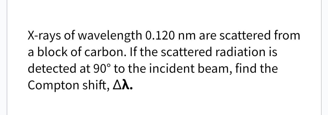 X-rays of wavelength 0.120 nm are scattered from
a block of carbon. If the scattered radiation is
detected at 90° to the incident beam, find the
Compton shift, Aλ.