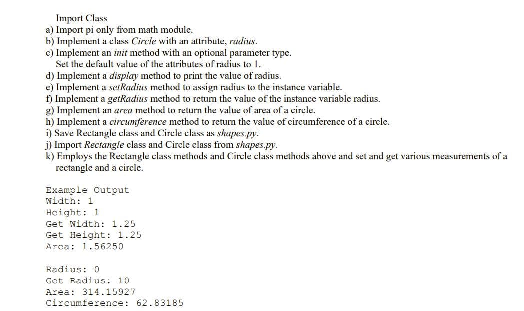 Import Class
a) Import pi only from math module.
b) Implement a class Circle with an attribute, radius.
c) Implement an init method with an optional parameter type.
Set the default value of the attributes of radius to 1.
d) Implement a display method to print the value of radius.
e) Implement a setRadius method to assign radius to the instance variable.
f) Implement a getRadius method to return the value of the instance variable radius.
g) Implement an area method to return the value of area of a circle.
h) Implement a circumference method to return the value of circumference of a circle.
i) Save Rectangle class and Circle class as shapes.py.
j) Import Rectangle class and Circle class from shapes.py.
k) Employs the Rectangle class methods and Circle class methods above and set and get various measurements of a
rectangle and a circle.
Example Output
Width: 1
Height: 1
Get Width: 1.25
Get Height: 1.25
Area: 1.56250
Radius: 0
Get Radius: 10
Area: 314.15927
Circumference: 62.83185