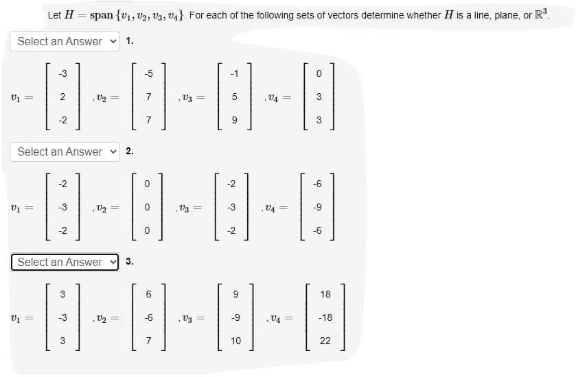 Let H
span {v1, v2, V3, v4}. For each of the following sets of vectors determine whether H is a line, plane, or R.
Select an Answer
1.
-3
-5
-1
2
V3
V4
!!
=
-2
7
3
Select an Answer v 2.
-2
-2
-6
, U2 =
, V3
-9
%3D
= va
-2
-2
-6
Select an Answer
3.
3
6
18
-3
, V2 =
-6
, V3 =
-9
, V4 =
-18
7
10
22
