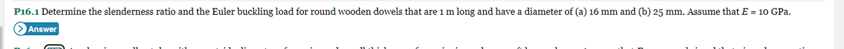 P16.1 Determine the slenderness ratio and the Euler buckling load for round wooden dowels that are 1 m long and have a diameter of (a) 16 mm and (b) 25 mm. Assume that E = 10 GPa.
> Answer