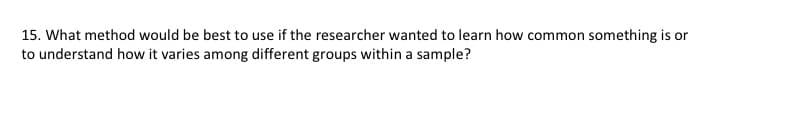 15. What method would be best to use if the researcher wanted to learn how common something is or
to understand how it varies among different groups within a sample?
