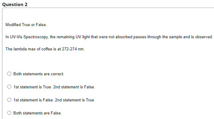 Question 2
Modified True or False.
In UV-Vis Spectroscopy, the remaining UV light that were not absorbed passes through the sample and is observed.
The lambda max of coffee is at 272-274 nm.
O Both statements are correct.
O 1st statement is True. 2nd statement is False.
1st statement is False. 2nd statement is True.
Both statements are False.
