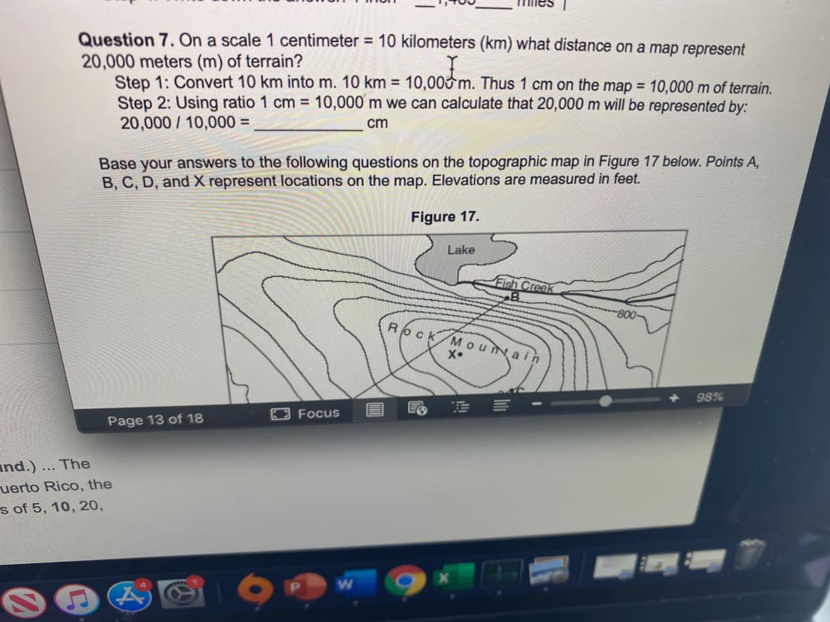 **Question 7.** On a scale 1 centimeter = 10 kilometers (km) what distance on a map represents 20,000 meters (m) of terrain?

**Step 1:** Convert 10 km into m. 10 km = 10,000 m. Thus 1 cm on the map = 10,000 m of terrain.

**Step 2:** Using ratio 1 cm = 10,000 m, we can calculate that 20,000 m will be represented by:

\[ \text{20,000 / 10,000 = ______ cm} \]

**Base your answers to the following questions on the topographic map in Figure 17 below. Points A, B, C, D, and X represent locations on the map. Elevations are measured in feet.**

**Figure 17:**

The diagram is a topographic map showing contour lines indicating elevation. Key features include:

- A "Lake" indicated in the northern part of the map.
- A "Fish Creek" flowing eastward.
- Contour lines with values like "800" indicating elevation.
- A labeled area "Rock Mountain" centrally positioned with an "X" marking a specific point.
- Various points labeled A, B, C, D, representing different elevations and locations on the map.